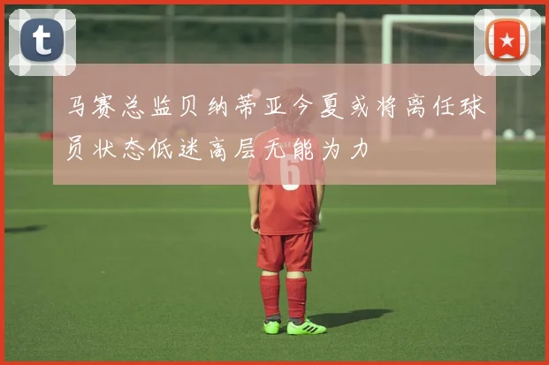 马赛总监贝纳蒂亚今夏或将离任球员状态低迷高层无能为力