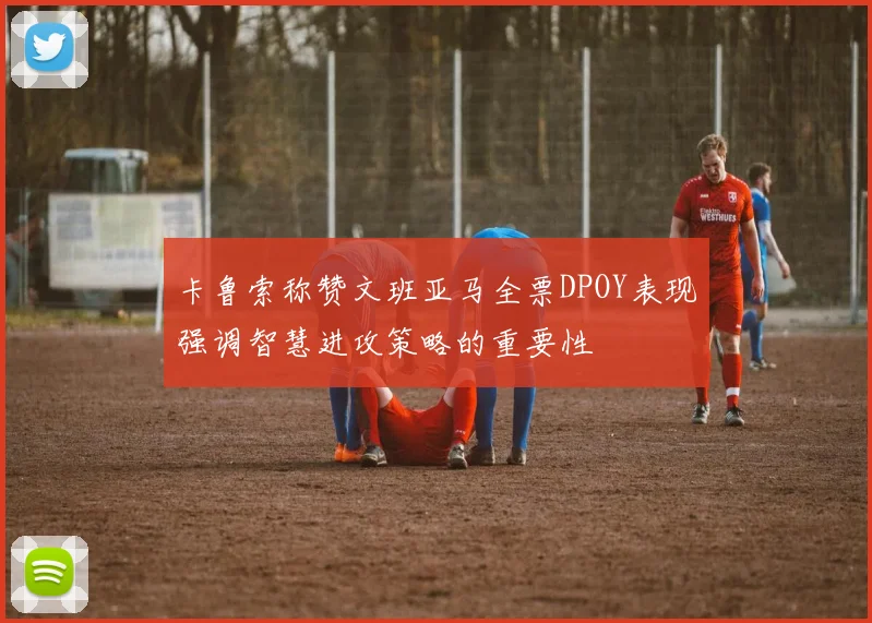 卡鲁索称赞文班亚马全票DPOY表现强调智慧进攻策略的重要性