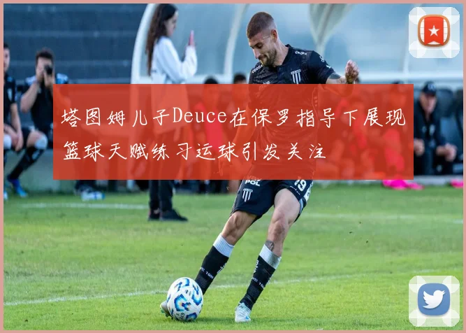 塔图姆儿子Deuce在保罗指导下展现篮球天赋练习运球引发关注