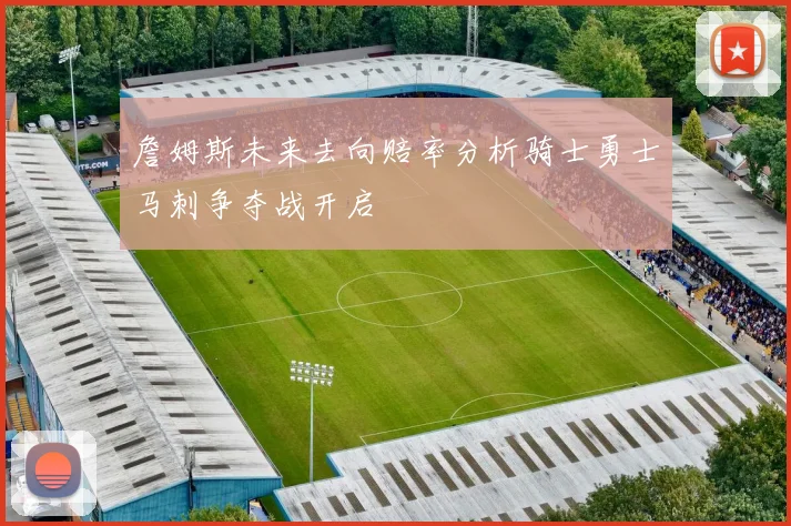 詹姆斯未来去向赔率分析骑士勇士马刺争夺战开启