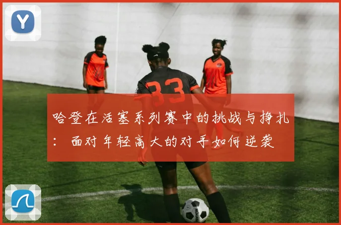 哈登在活塞系列赛中的挑战与挣扎：面对年轻高大的对手如何逆袭