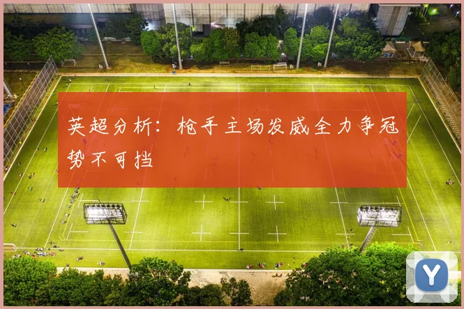 英超分析：枪手主场发威全力争冠势不可挡