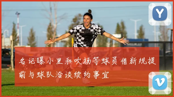 名记曝小里和吹杨等球员借新规提前与球队洽谈续约事宜