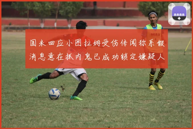 国米回应小图拉姆受伤传闻称系假消息意在抓内鬼已成功锁定嫌疑人