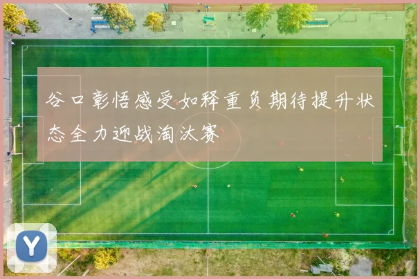 谷口彰悟感受如释重负期待提升状态全力迎战淘汰赛