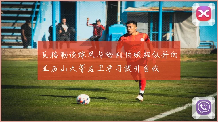 瓦格勒谈球风与哈利伯顿相似并向亚历山大等后卫学习提升自我