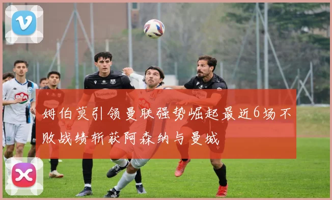 姆伯莫引领曼联强势崛起最近6场不败战绩斩获阿森纳与曼城