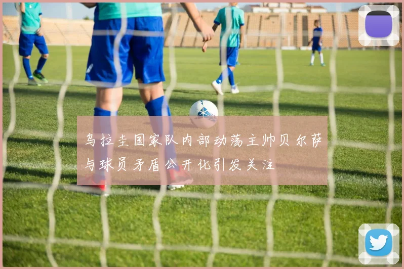 乌拉圭国家队内部动荡主帅贝尔萨与球员矛盾公开化引发关注