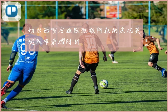 切尔西官方幽默致敬阿森纳庆祝英超冠军荣耀时刻