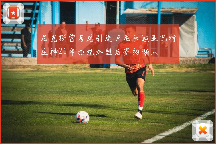尼克斯曾考虑引进卢尼和迪亚巴特庄神21年拒绝加盟后签约湖人