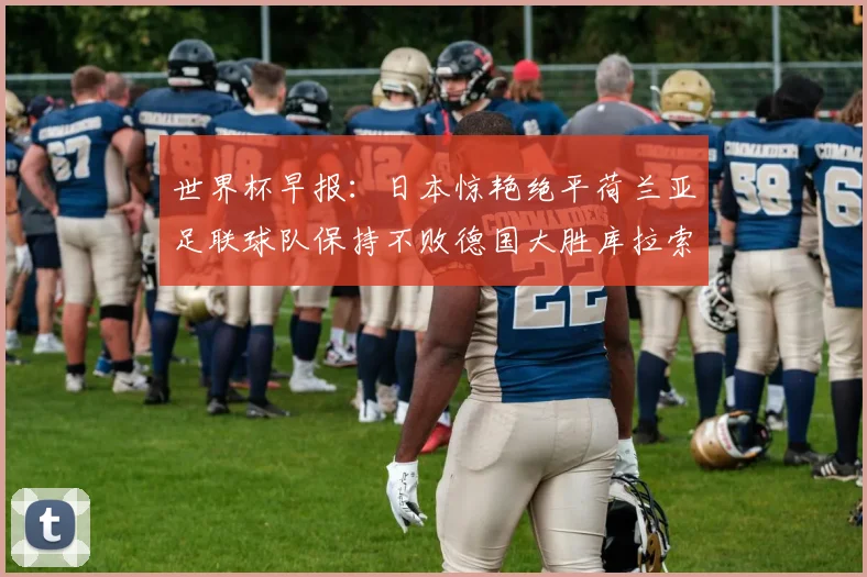世界杯早报：日本惊艳绝平荷兰亚足联球队保持不败德国大胜库拉索