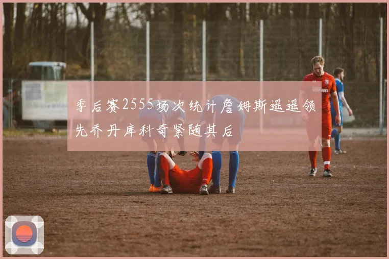 季后赛2555场次统计詹姆斯遥遥领先乔丹库科奇紧随其后