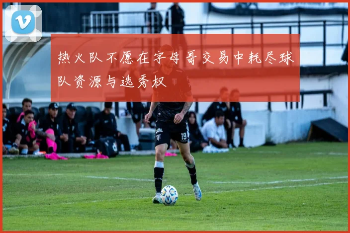 热火队不愿在字母哥交易中耗尽球队资源与选秀权