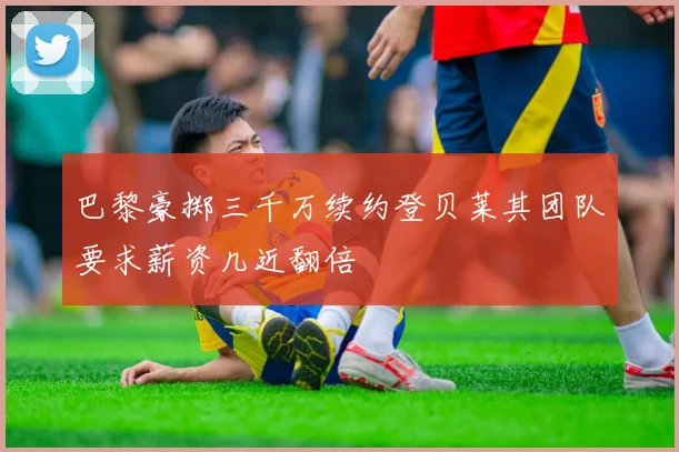 巴黎豪掷三千万续约登贝莱其团队要求薪资几近翻倍