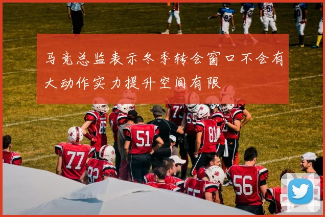 马竞总监表示冬季转会窗口不会有大动作实力提升空间有限