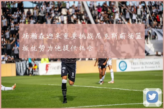 杨瀚森迎来重要挑战尼克斯前场篮板优势为他提供机会