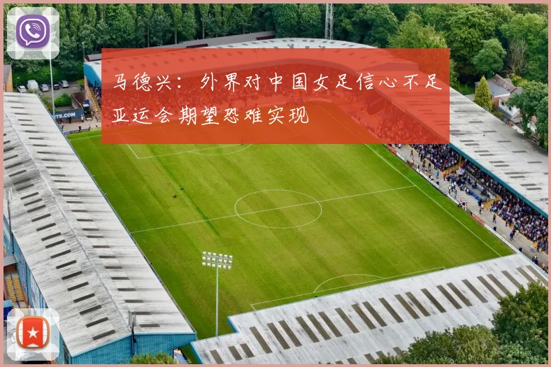 马德兴：外界对中国女足信心不足亚运会期望恐难实现