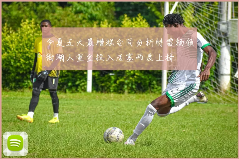 今夏五大最糟糕合同分析特雷杨领衔湖人重金投入活塞两度上榜