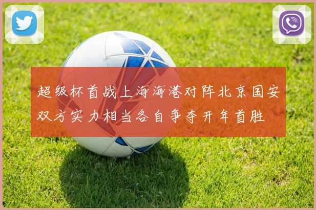 超级杯首战上海海港对阵北京国安双方实力相当各自争夺开年首胜