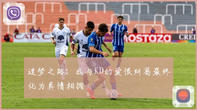 追梦之路：我与KD的爱恨纠葛最终化为真情相拥