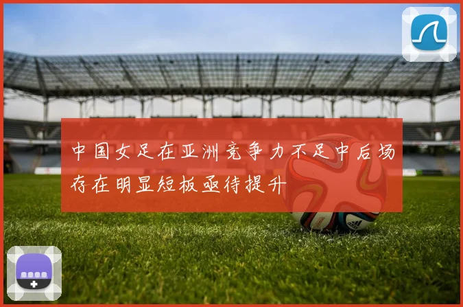 中国女足在亚洲竞争力不足中后场存在明显短板亟待提升