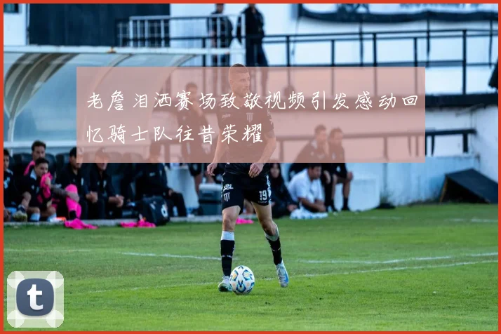 老詹泪洒赛场致敬视频引发感动回忆骑士队往昔荣耀