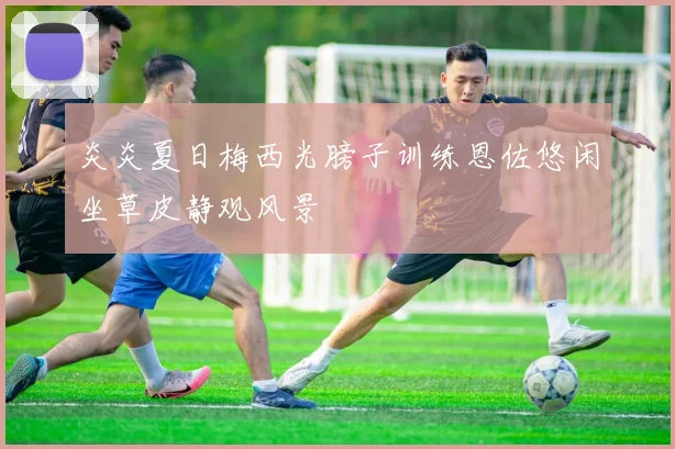 炎炎夏日梅西光膀子训练恩佐悠闲坐草皮静观风景