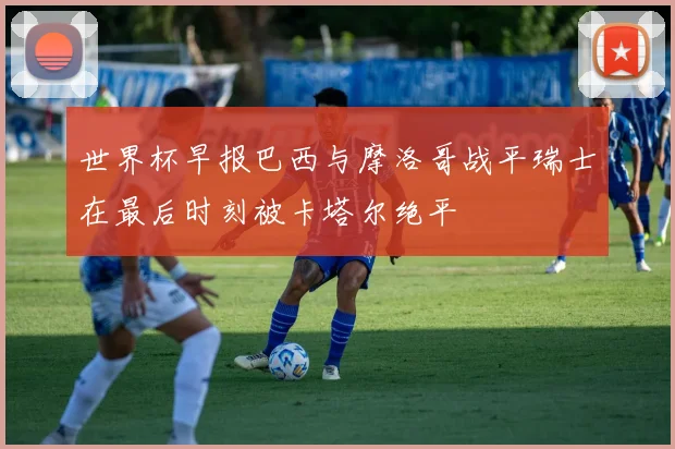 世界杯早报巴西与摩洛哥战平瑞士在最后时刻被卡塔尔绝平