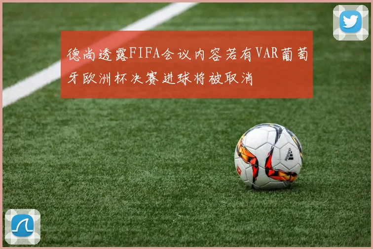 德尚透露FIFA会议内容若有VAR葡萄牙欧洲杯决赛进球将被取消