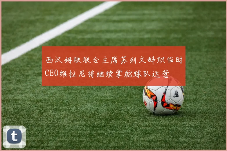 西汉姆联联合主席苏利文辞职临时CEO维拉尼将继续掌舵球队运营