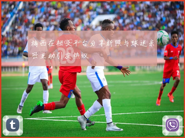 梅西在社交平台分享新照与球迷亲密互动引发热议