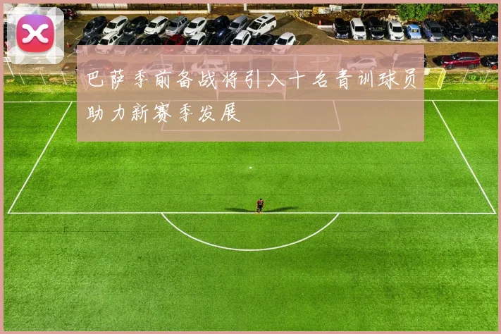 巴萨季前备战将引入十名青训球员助力新赛季发展
