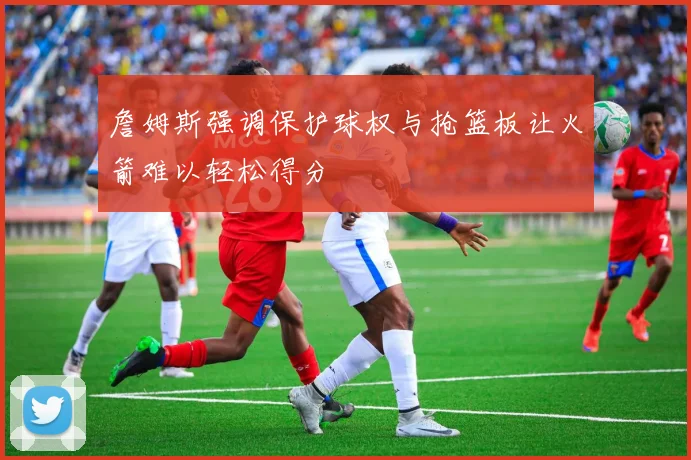詹姆斯强调保护球权与抢篮板让火箭难以轻松得分