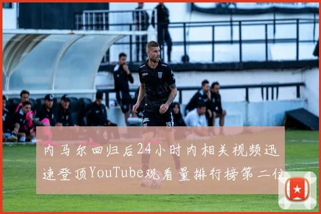 内马尔回归后24小时内相关视频迅速登顶YouTube观看量排行榜第二位