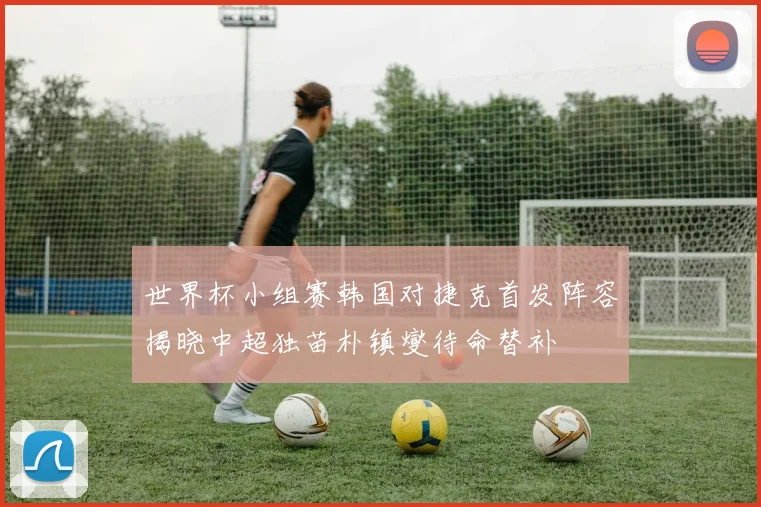 世界杯小组赛韩国对捷克首发阵容揭晓中超独苗朴镇燮待命替补